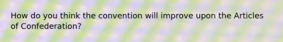 How do you think the convention will improve upon the Articles of Confederation?