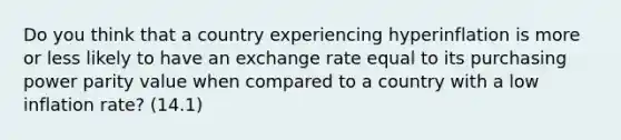 Do you think that a country experiencing hyperinflation is more or less likely to have an exchange rate equal to its purchasing power parity value when compared to a country with a low inflation rate? (14.1)