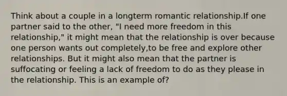 Think about a couple in a longterm romantic relationship.If one partner said to the other, "I need more freedom in this relationship," it might mean that the relationship is over because one person wants out completely,to be free and explore other relationships. But it might also mean that the partner is suffocating or feeling a lack of freedom to do as they please in the relationship. This is an example of?