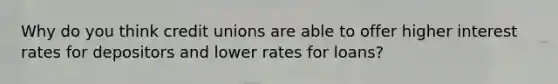 Why do you think credit unions are able to offer higher interest rates for depositors and lower rates for loans?