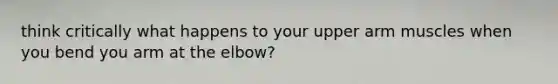 think critically what happens to your upper arm muscles when you bend you arm at the elbow?