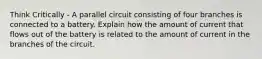 Think Critically - A parallel circuit consisting of four branches is connected to a battery. Explain how the amount of current that flows out of the battery is related to the amount of current in the branches of the circuit.