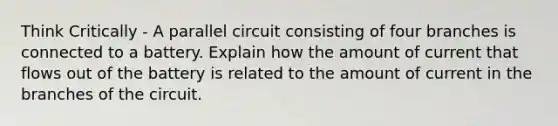 Think Critically - A parallel circuit consisting of four branches is connected to a battery. Explain how the amount of current that flows out of the battery is related to the amount of current in the branches of the circuit.