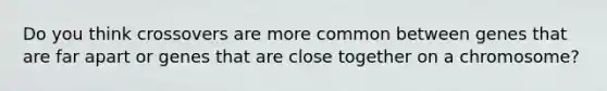 Do you think crossovers are more common between genes that are far apart or genes that are close together on a chromosome?