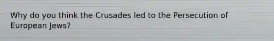 Why do you think the Crusades led to the Persecution of European Jews?