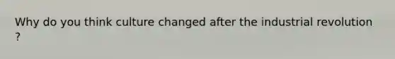 Why do you think culture changed after the industrial revolution ?