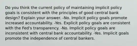 Do you think the current policy of maintaining implicit policy goals is consistent with the principles of good central bank design? Explain your answer. -No. Implicit policy goals promote increased accountability. -Yes. Explicit policy goals are consistent with the Fed's transparency. -No. Implicit policy goals are inconsistent with central bank accountability. -Yes. Implicit goals promote the independence of central bankers.