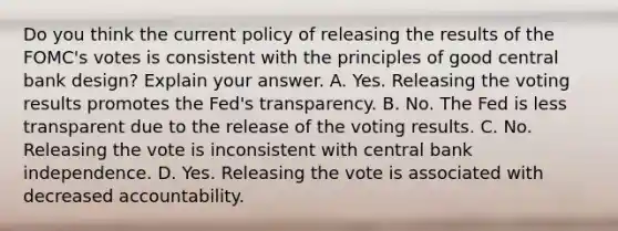 Do you think the current policy of releasing the results of the FOMC's votes is consistent with the principles of good central bank design? Explain your answer. A. Yes. Releasing the voting results promotes the Fed's transparency. B. No. The Fed is less transparent due to the release of the voting results. C. No. Releasing the vote is inconsistent with central bank independence. D. Yes. Releasing the vote is associated with decreased accountability.