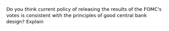 Do you think current policy of releasing the results of the FOMC's votes is consistent with the principles of good central bank design? Explain