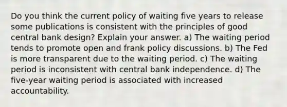 Do you think the current policy of waiting five years to release some publications is consistent with the principles of good central bank design? Explain your answer. a) The waiting period tends to promote open and frank policy discussions. b) The Fed is more transparent due to the waiting period. c) The waiting period is inconsistent with central bank independence. d) The five-year waiting period is associated with increased accountability.