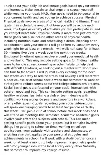 Think about your daily life and create goals based on your needs and interests. Make certain to challenge and stretch yourself while keeping your goals MAD. Your goals need to be personal to your current health and set you up to achieve success. Physical Physical goals involve areas of physical health and fitness. These goals may include the amount of time you will be active each week, the types or variety of activities you will participate in, and your target heart rate. Physical health is more than just exercise; these goals can also include other areas of physical health, including nutrition plans and scheduling a dental cleaning or an appointment with your doctor. I will go to bed by 10:30 pm every weeknight for at least one month. I will walk non-stop for at least 30 minutes five days a week over the next three weeks. Emotional Emotional goals revolve around your emotional health and wellbeing. This may include setting goals for finding healthy ways to handle stress, journaling or other habits to help deal with difficult situations, or seeking out a mentor with whom you can turn to for advice. I will journal every evening for the next two weeks as a way to reduce stress and anxiety. I will meet with a peer counselor at school once a week this semester to work on strategies to reduce stress about the college admissions process. Social Social goals are focused on your social interactions with others - good and bad. This can include setting goals regarding healthy relationships, joining a club or team, dealing with conflict, working alongside peers and superiors in a workplace, or any other specific goals regarding your social interactions. I will speak encouraging words to at least two people each day this week. I will join a club at school before this week ends and I will attend all meetings this semester. Academic Academic goals involve your effort and success with school. This can mean setting specific goals about your grades, but it can also involve things like getting to school on time, working on college applications, your attitude with teachers and classmates, or anything else that applies to your personal struggles and achievements in school. I will work with a study partner once a week for at least a month to help improve my geometry grade. I will tutor younger kids at the local library every other Saturday this semester to improve my college resume.