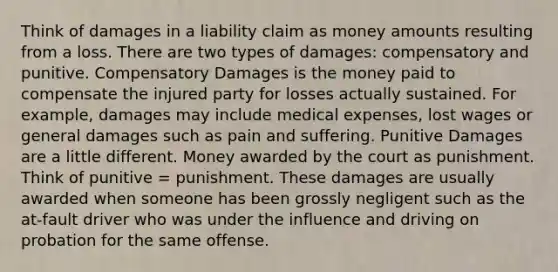 Think of damages in a liability claim as money amounts resulting from a loss. There are two types of damages: compensatory and punitive. Compensatory Damages is the money paid to compensate the injured party for losses actually sustained. For example, damages may include medical expenses, lost wages or general damages such as pain and suffering. Punitive Damages are a little different. Money awarded by the court as punishment. Think of punitive = punishment. These damages are usually awarded when someone has been grossly negligent such as the at-fault driver who was under the influence and driving on probation for the same offense.