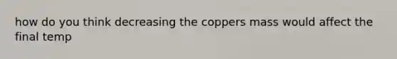 how do you think decreasing the coppers mass would affect the final temp