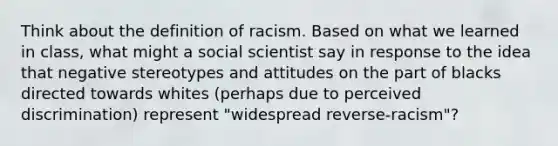 Think about the definition of racism. Based on what we learned in class, what might a social scientist say in response to the idea that negative stereotypes and attitudes on the part of blacks directed towards whites (perhaps due to perceived discrimination) represent "widespread reverse-racism"?