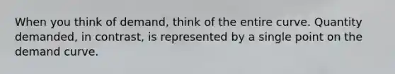 When you think of demand, think of the entire curve. Quantity demanded, in contrast, is represented by a single point on the demand curve.