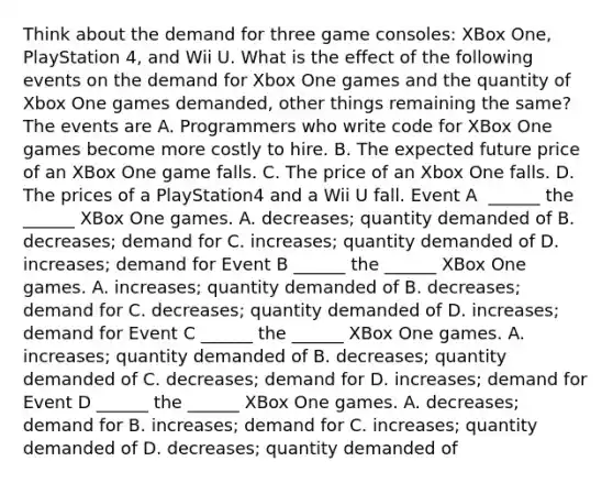 Think about the demand for three game​ consoles: XBox​ One, PlayStation​ 4, and Wii U. What is the effect of the following events on the demand for Xbox One games and the quantity of Xbox One games​ demanded, other things remaining the​ same? The events are A. Programmers who write code for XBox One games become more costly to hire. B. The expected future price of an XBox One game falls. C. The price of an Xbox One falls. D. The prices of a PlayStation4 and a Wii U fall. Event A ​ ______ the​ ______ XBox One games. A. decreases​; quantity demanded of B. decreases​; demand for C. increases​; quantity demanded of D. increases​; demand for Event B​ ______ the​ ______ XBox One games. A. increases​; quantity demanded of B. decreases​; demand for C. decreases​; quantity demanded of D. increases​; demand for Event C​ ______ the​ ______ XBox One games. A. increases​; quantity demanded of B. decreases​; quantity demanded of C. decreases​; demand for D. increases​; demand for Event D​ ______ the​ ______ XBox One games. A. decreases​; demand for B. increases​; demand for C. increases​; quantity demanded of D. decreases​; quantity demanded of