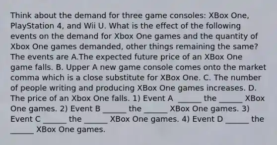 Think about the demand for three game​ consoles: XBox​ One, PlayStation​ 4, and Wii U. What is the effect of the following events on the demand for Xbox One games and the quantity of Xbox One games​ demanded, other things remaining the​ same? The events are A.The expected future price of an XBox One game falls. B. Upper A new game console comes onto the market comma which is a close substitute for XBox One. C. The number of people writing and producing XBox One games increases. D. The price of an Xbox One falls. 1) Event A ​ ______ the​ ______ XBox One games. 2) Event B​ ______ the​ ______ XBox One games. 3) Event C​ ______ the​ ______ XBox One games. 4) Event D​ ______ the​ ______ XBox One games.