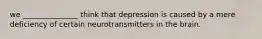 we _______________ think that depression is caused by a mere deficiency of certain neurotransmitters in the brain.