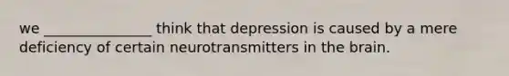 we _______________ think that depression is caused by a mere deficiency of certain neurotransmitters in <a href='https://www.questionai.com/knowledge/kLMtJeqKp6-the-brain' class='anchor-knowledge'>the brain</a>.