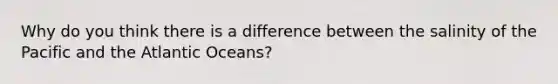 Why do you think there is a difference between the salinity of the Pacific and the Atlantic Oceans?