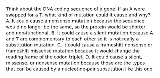 Think about the DNA coding sequence of a gene. If an A were swapped for a T, what kind of mutation could it cause and why? A. It could cause a nonsense mutation because the sequence would no longer be the same, so the protein would be shorter and non-functional. B. It could cause a silent mutation because A and T are complementary to each other so it is not really a substitution mutation. C. It could cause a frameshift nonsense or frameshift missense mutation because it would change the reading frame of the codon triplet. D. It could cause a silent, missense, or nonsense mutation because those are the types that can be caused by a nucleotide-pair substitution like this one.