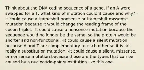 Think about the DNA coding sequence of a gene. If an A were swapped for a T, what kind of mutation could it cause and why? -It could cause a frameshift nonsense or frameshift missense mutation because it would change the reading frame of the codon triplet. -It could cause a nonsense mutation because the sequence would no longer be the same, so the protein would be shorter and non-functional. -It could cause a silent mutation because A and T are complementary to each other so it is not really a substitution mutation. -It could cause a silent, missense, or nonsense mutation because those are the types that can be caused by a nucleotide-pair substitution like this one.