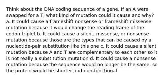 Think about the DNA coding sequence of a gene. If an A were swapped for a T, what kind of mutation could it cause and why? a. It could cause a frameshift nonsense or frameshift missense mutation because it would change the reading frame of the codon triplet b. It could cause a silent, missense, or nonsense mutation because those are the types that can be caused by a nucleotide-pair substitution like this one c. It could cause a silent mutation because A and T are complementary to each other so it is not really a substitution mutation d. It could cause a nonsense mutation because the sequence would no longer be the same, so the protein would be shorter and non-functional