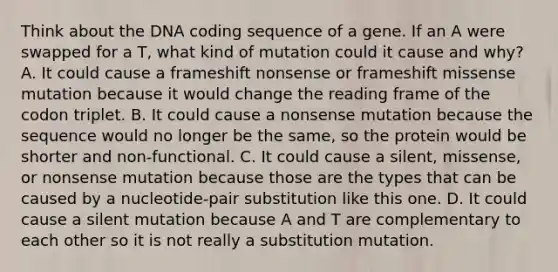 Think about the DNA coding sequence of a gene. If an A were swapped for a T, what kind of mutation could it cause and why? A. It could cause a frameshift nonsense or frameshift missense mutation because it would change the reading frame of the codon triplet. B. It could cause a nonsense mutation because the sequence would no longer be the same, so the protein would be shorter and non-functional. C. It could cause a silent, missense, or nonsense mutation because those are the types that can be caused by a nucleotide-pair substitution like this one. D. It could cause a silent mutation because A and T are complementary to each other so it is not really a substitution mutation.