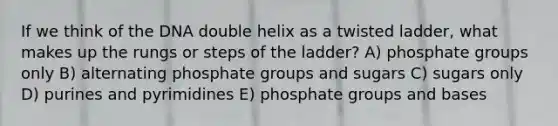 If we think of the DNA double helix as a twisted ladder, what makes up the rungs or steps of the ladder? A) phosphate groups only B) alternating phosphate groups and sugars C) sugars only D) purines and pyrimidines E) phosphate groups and bases