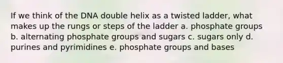 If we think of the DNA double helix as a twisted ladder, what makes up the rungs or steps of the ladder a. phosphate groups b. alternating phosphate groups and sugars c. sugars only d. purines and pyrimidines e. phosphate groups and bases