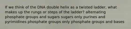 If we think of the DNA double helix as a twisted ladder, what makes up the rungs or steps of the ladder? alternating phosphate groups and sugars sugars only purines and pyrimidines phosphate groups only phosphate groups and bases