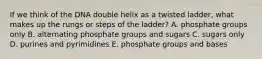 If we think of the DNA double helix as a twisted ladder, what makes up the rungs or steps of the ladder? A. phosphate groups only B. alternating phosphate groups and sugars C. sugars only D. purines and pyrimidines E. phosphate groups and bases