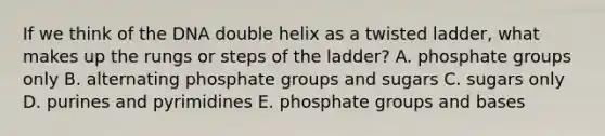 If we think of the DNA double helix as a twisted ladder, what makes up the rungs or steps of the ladder? A. phosphate groups only B. alternating phosphate groups and sugars C. sugars only D. purines and pyrimidines E. phosphate groups and bases