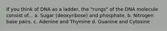 If you think of DNA as a ladder, the "rungs" of the DNA molecule consist of... a. Sugar (deoxyribose) and phosphate. b. Nitrogen base pairs. c. Adenine and Thymine d. Guanine and Cytosine