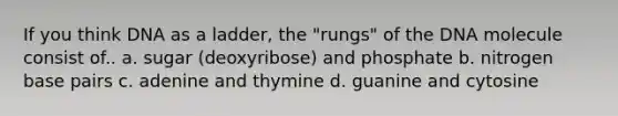 If you think DNA as a ladder, the "rungs" of the DNA molecule consist of.. a. sugar (deoxyribose) and phosphate b. nitrogen base pairs c. adenine and thymine d. guanine and cytosine