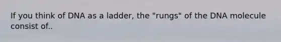 If you think of DNA as a ladder, the "rungs" of the DNA molecule consist of..