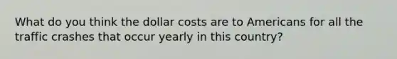 What do you think the dollar costs are to Americans for all the traffic crashes that occur yearly in this country?