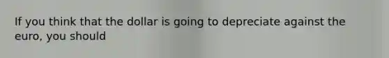 If you think that the dollar is going to depreciate against the euro, you should