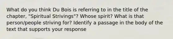 What do you think Du Bois is referring to in the title of the chapter, "Spiritual Strivings"? Whose spirit? What is that person/people striving for? Identify a passage in the body of the text that supports your response