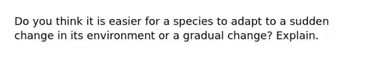 Do you think it is easier for a species to adapt to a sudden change in its environment or a gradual change? Explain.