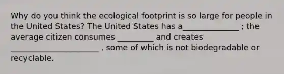 Why do you think the ecological footprint is so large for people in the United States? The United States has a______________ ; the average citizen consumes _________ and creates ______________________ , some of which is not biodegradable or recyclable.