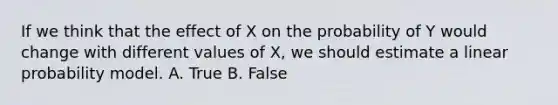 If we think that the effect of X on the probability of Y would change with different values of X, we should estimate a linear probability model. A. True B. False