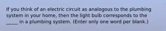 If you think of an electric circuit as analogous to the plumbing system in your home, then the light bulb corresponds to the _____ in a plumbing system. (Enter only one word per blank.)