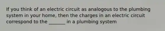 If you think of an electric circuit as analogous to the plumbing system in your home, then the charges in an electric circuit correspond to the _______ in a plumbing system