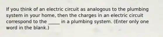 If you think of an electric circuit as analogous to the plumbing system in your home, then the charges in an electric circuit correspond to the _____ in a plumbing system. (Enter only one word in the blank.)