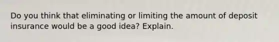 Do you think that eliminating or limiting the amount of deposit insurance would be a good idea? Explain.