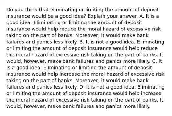 Do you think that eliminating or limiting the amount of deposit insurance would be a good​ idea? Explain your answer. A. It is a good idea. Eliminating or limiting the amount of deposit insurance would help reduce the moral hazard of excessive risk taking on the part of banks.​ Moreover, it would make bank failures and panics less likely. B. It is not a good idea. Eliminating or limiting the amount of deposit insurance would help reduce the moral hazard of excessive risk taking on the part of banks. It​ would, however, make bank failures and panics more likely. C. It is a good idea. Eliminating or limiting the amount of deposit insurance would help increase the moral hazard of excessive risk taking on the part of banks.​ Moreover, it would make bank failures and panics less likely. D. It is not a good idea. Eliminating or limiting the amount of deposit insurance would help increase the moral hazard of excessive risk taking on the part of banks. It​ would, however, make bank failures and panics more likely.