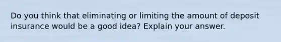 Do you think that eliminating or limiting the amount of deposit insurance would be a good​ idea? Explain your answer.