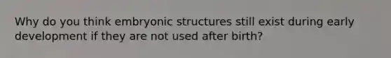 Why do you think embryonic structures still exist during early development if they are not used after birth?