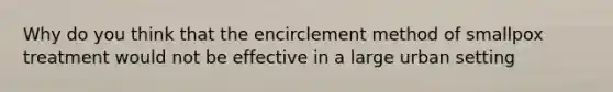 Why do you think that the encirclement method of smallpox treatment would not be effective in a large urban setting